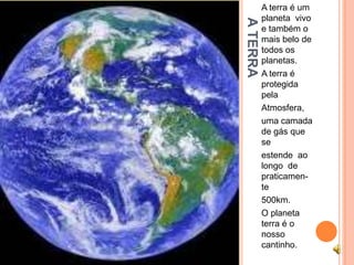 A terra é um
          planeta vivo




A TERRA
          e também o
          mais belo de
          todos os
          planetas.
          A terra é
          protegida
          pela
          Atmosfera,
          uma camada
          de gás que
          se
          estende ao
          longo de
          praticamen-
          te
          500km.
          O planeta
          terra é o
          nosso
          cantinho.
 