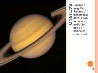 SATURNO
          Saturno o
          magnifico.
          Saturno o
          planeta que
          deve a sua
          forma aos
          anéis tão
          belos e
          brilhantes
          como o sol.
 