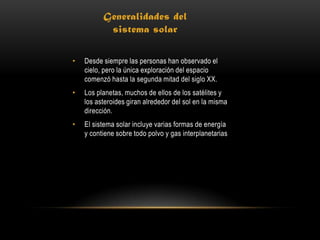 Generalidades del
           sistema solar

•   Desde siempre las personas han observado el
    cielo, pero la única exploración del espacio
    comenzó hasta la segunda mitad del siglo XX.
•   Los planetas, muchos de ellos de los satélites y
    los asteroides giran alrededor del sol en la misma
    dirección.
•   El sistema solar incluye varias formas de energía
    y contiene sobre todo polvo y gas interplanetarias
 