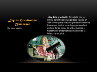 •   La ley de la gravitación, formulada por vez
Ley de Gravitación       primera por el físico británico Isaac Newton en
                         1684 afirma que la atracción gravitacionaria entre
   Universal             dos cuerpos es directamente proporcionada al
De: Isaac Newton         producto de las masas de ambos cuerpos e
                         inversamente proporcional al cuadrado de la
                         distancia entre ellos.


                     •
 