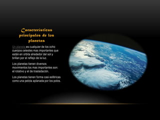 Características
     principales de los
          planetas
Un planeta es cualquier de los ocho
cuerpos celestes mas importantes que
están en orbita alrededor del sol y
brillan por el reflejo de la luz.
Los planetas tienen diversos
movimientos los mas importantes son:
el rotativo y el de trasladación.
Los planetas tienen forma casi esféricas
como una pelota aplanada por los polos.
 
