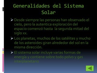 Generalidades del Sistema
           Solar
 Desde siempre las personas han observado el
  cielo, pero la autentica exploración del
  espacio comenzó hasta la segunda mitad del
  siglo xx.
 Los planetas, muchos de los satélites y mucho
  de los asteroides giran alrededor del sol en la
  misma dirección.
 El sistema solar incluye varias formas de
  energía y contiene sobre todo polvo y gas
  interplanetario
 