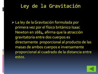 Ley de la Gravitación

 La ley de la Gravitación formulada por
  primera vez por el físico británico Isaac
  Newton en 1684, afirma que la atracción
  gravitatoria entre dos cuerpos es
  directamente proporcional al producto de las
  masas de ambos cuerpos e inversamente
  proporcional al cuadrado de la distancia entre
  estos.
 