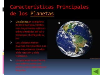 Características Principales
de los Planetas
   Un planeta es cualquiera
    de los 8 cuerpos celestes
    mas importantes están en
    orbita alrededor del sol y
    brillan por el reflejo de su
    luz.
   Los planetas tienen
    diversos movimientos. Los
    mas importantes son dos:
    el de rotación y el de
    traslación.
   Los planetas tienen forma
    casi esférica como una
    pelota y poco aplanada por
    los polos.
 