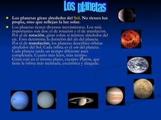    Los planetas giran alrededor del Sol. No tienen luz
    propia, sino que reflejan la luz solar.
   Los planetas tienen diversos movimientos. Los más
    importantes son dos: el de rotación y el de translación.
    Por el de rotación, giran sobre sí mismos alrededor del
    eje. Ésto determina la duración del día del planeta.
    Por el de translación, los planetas describen órbitas
    alrededor del Sol. Cada órbita es el año del planeta.
    Cada planeta tarda un tiempo diferente para
    completarla. Cuanto más lejos, más tiempo.
    Giran casi en el mismo plano, excepto Plutón, que
    tiene la órbita más inclinada, excéntrica y alargada.
 