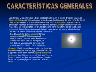 Los planetas y los asteroides orbitan alrededor del Sol, en la misma dirección siguiendo
órbitas elípticas en sentido antihorario si se observa desde encima del polo norte del Sol. El
plano aproximado en el que giran todos estos se denomina eclíptica. Algunos objetos
orbitan con un grado de inclinación considerable, como Plutón con una inclinación con
respecto al eje de la eclíptica de 18º, así como una parte importante de los objetos del
cinturón de Kuiper. Según sus características, y avanzando del interior al exterior, los
cuerpos que forman el Sistema Solar se clasifican en
 •Sol. Una estrella de tipo espectral G2 que
 contiene más del 99% de la masa del
 sistema. Con un diámetro de 1.400.000 km,
 se compone, de un 75% de hidrógeno, un
 25% de helio y un pequeño porcentaje de
 oxígeno, carbono, hierro y otros elementos.
•Planetas. Divididos en planetas interiores (también
llamados terrestres o telúricos) y planetas exteriores
o gigantes. Entre estos últimos Júpiter y Saturno se
denominan gigantes gaseosos mientras que Urano y
Neptuno suelen nombrarse como gigantes helados.
Todos los planetas gigantes tienen a su alrededor
anillos.
 