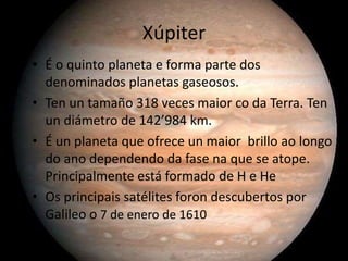 Xúpiter
• É o quinto planeta e forma parte dos
denominados planetas gaseosos.
• Ten un tamaño 318 veces maior co da Terra. Ten
un diámetro de 142’984 km.
• É un planeta que ofrece un maior brillo ao longo
do ano dependendo da fase na que se atope.
Principalmente está formado de H e He
• Os principais satélites foron descubertos por
Galileo o 7 de enero de 1610

 