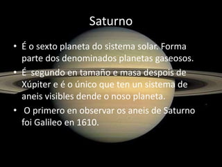 Saturno
• É o sexto planeta do sistema solar. Forma
parte dos denominados planetas gaseosos.
• É segundo en tamaño e masa despois de
Xúpiter e é o único que ten un sistema de
aneis visibles dende o noso planeta.
• O primero en observar os aneis de Saturno
foi Galileo en 1610.

 