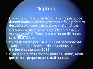 Neptuno
• É o planeta mais lonxe do sol. Forma parte dos
denominados planetas gaseosos e foi o primeiro
descuberto grazas a predicións matemáticas.
• É o terceiro planeta máis grande en masa (17
veces a masa da Terra) e o cuarto en diámetro
cuns 49.572 km.
• Foi descuberto por Galle o 23 de Setembro de
1846 aínda que mais tarde descubriuse que
Galileo o avistara en 1611.
• É un planeta azulado moi similar a Urano, aínda
que é mais pequeno pero máis denso.

 