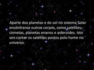 Aparte dos planetas e do sol no sistema Solar
encóntranse outros corpos, como satélites,
cometas, planetas enanos e asteroides. Isto
sen contar os satélites postos polo home no
universo.

 