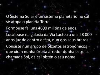 O Sistema Solar é un sistema planetario no cal
se atopa o planeta Terra.
Formouse fai uns 4600 millóns de anos.
Localízase na galaxia da Vía Láctea a uns 28 000
anos luz do centro desta, nun dos seus brazos.
Consiste nun grupo de obxetos astronómicos
que xiran nunha órbita arredor dunha estrela,
chamada Sol, da cal obtén o seu nome.

 