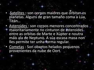 • Satelites : son corpos maiores que orbitan os

planetas. Alguns de gran tamaño coma a Lúa,
Titán…
• Asteroides : son corpos menores concentrados
maioritariamente no cinturon de asteroides
entre as orbitas de Marte e Xúpter e noutra
máis ala de Neptuno. A súa escasa masa non
lles permite ter unha forma regular.
• Cometas : Son obxetos helados pequenos
provenientes da nube de Oort.

 