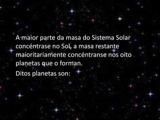 A maior parte da masa do Sistema Solar
concéntrase no Sol, a masa restante
maioritariamente concéntranse nos oito
planetas que o forman.
Ditos planetas son:

 