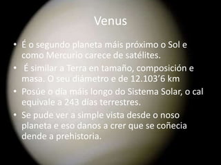 Venus
• É o segundo planeta máis próximo o Sol e
como Mercurio carece de satélites.
• É similar a Terra en tamaño, composición e
masa. O seu diámetro e de 12.103’6 km
• Posúe o día máis longo do Sistema Solar, o cal
equivale a 243 días terrestres.
• Se pude ver a simple vista desde o noso
planeta e eso danos a crer que se coñecia
dende a prehistoria.

 