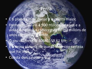 Terra
• É o planeta máis denso e o quinto maior.
• Formouse fai uns 4.500 millóns de anos e a
vida tal e como a coñecemos fai mil millóns de
anos aproximadamente.
• O seu diámetro é 40680159,61 km
• É o único planeta no que se sabe con certeza
que hai vida.
• Consta dun satélite a Lúa

 