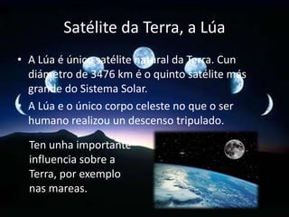 Satélite da Terra, a Lúa
• A Lúa é único satélite natural da Terra. Cun
diámetro de 3476 km é o quinto satélite más
grande do Sistema Solar.
• A Lúa e o único corpo celeste no que o ser
humano realizou un descenso tripulado.
Ten unha importante
influencia sobre a
Terra, por exemplo
nas mareas.

 