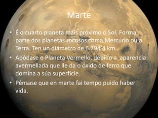 Marte
• É o cuarto planeta máis próximo o Sol. Forma
parte dos planetas rocosos coma Mercurio ou a
Terra. Ten un diámetro de 6.794’4 km.
• Apódase o Planeta Vermello, debido a aparencia
avermellada que lle da o óxido de ferro que
domina a súa superficie.
• Pénsase que en marte fai tempo puido haber
vida.

 