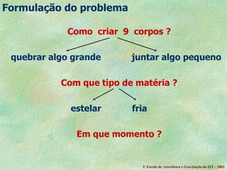 Como  criar  9  corpos ? quebrar algo grande  juntar algo pequeno Com que tipo de matéria ?     estelar  fria Em que momento ?   Formula ção do problema 1 a  Escola de Astrof ísica e Gravitação do IST - 2002 