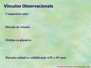 Composição solar Direção de rotação Órbitas co-planares Datação radiativa: solidificação 4.55 x 10 6  anos  Vínculos Observacionais 1 a  Escola de Astrof ísica e Gravitação do IST - 2002 