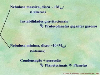 Nebulosa massiva, disco ~ 1M Sol : (Cameron) Instabilidades gravitacionais    Proto-planetas gigantes gasosos Nebulosa mínima, disco ~10 -2 M Sol : (Safronov) Condensação + accreção     Planetesimais    Planetas 1 a  Escola de Astrof ísica e Gravitação do IST - 2002 