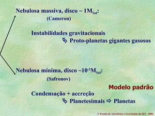 Nebulosa massiva, disco ~ 1M Sol : (Cameron) Instabilidades gravitacionais    Proto-planetas gigantes gasosos Nebulosa mínima, disco ~10 -2 M Sol : (Safronov) Condensação + accreção     Planetesimais    Planetas Modelo padrão 1 a  Escola de Astrof ísica e Gravitação do IST - 2002 