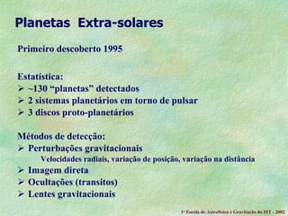 Planetas  Extra-solares  Estatística: ~130 “planetas” detectados 2 sistemas planetários em torno de pulsar 3 discos proto-planetário s Métodos de detecção: Perturbações gravitacionais Velocidades radiais, variação de posição, variação na distância Imagem direta Ocultações (transitos) Lentes gravitacionais Primeiro descoberto 1995 1 a  Escola de Astrof ísica e Gravitação do IST - 2002 