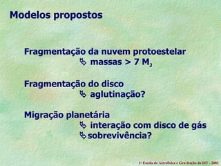 Fragmentação da nuvem protoestelar    massas > 7 M J   Fragmentação do disco    aglutinação?  Migração planetária    interação com disco de gás  sobrevivência?  Modelos propostos 1 a  Escola de Astrof ísica e Gravitação do IST - 2002 