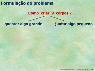 Como  criar  9  corpos ? quebrar algo grande  juntar algo pequeno       Formula ção do problema 1 a  Escola de Astrof ísica e Gravitação do IST - 2002 