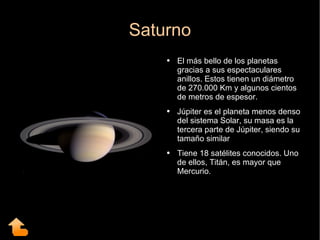 Saturno El más bello de los planetas gracias a sus espectaculares anillos. Estos tienen un diámetro de 270.000 Km y algunos cientos de metros de espesor. Júpiter es el planeta menos denso del sistema Solar, su masa es la tercera parte de Júpiter, siendo su tamaño similar Tiene 18 satélites conocidos. Uno de ellos, Titán, es mayor que Mercurio. 