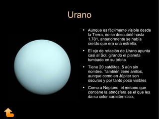 Urano Aunque es fácilmente visible desde la Tierra, no se descubrió hasta 1.781, anteriormente se había creído que era una estrella. El eje de rotación de Urano apunta casi al Sol, girando el planeta tumbado en su órbita Tiene 20 satélites, 5 aún sin nombre. También tiene anillos, aunque como en Júpiter son oscuros y por tanto poco visibles Como a Neptuno, el metano que contiene la atmósfera es el que les da su color característico. 
