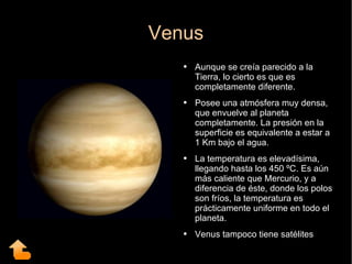 Venus Aunque se creía parecido a la Tierra, lo cierto es que es completamente diferente.  Posee una atmósfera muy densa, que envuelve al planeta completamente. La presión en la superficie es equivalente a estar a 1 Km bajo el agua. La temperatura es elevadísima, llegando hasta los 450 ºC. Es aún más caliente que Mercurio, y a diferencia de éste, donde los polos son fríos, la temperatura es prácticamente uniforme en todo el planeta.  Venus tampoco tiene satélites 