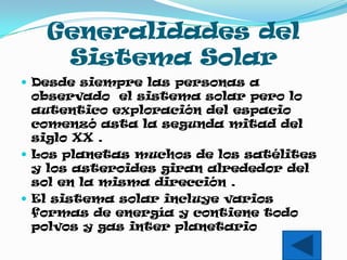 Generalidades del
    Sistema Solar
 Desde siempre las personas a
  observado el sistema solar pero lo
  autentico exploración del espacio
  comenzó asta la segunda mitad del
  siglo XX .
 Los planetas muchos de los satélites
  y los asteroides giran alrededor del
  sol en la misma dirección .
 El sistema solar incluye varios
  formas de energía y contiene todo
  polvos y gas inter planetario
 