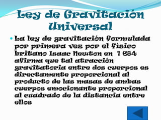 Ley de Gravitación
     Universal
 La ley de gravitación formulada
  por primera vez por el físico
  britano Isaac Newton en 1 684
  afirma que tal atracción
  gravitatoria entre dos cuerpos es
  directamente proporcional al
  producto de las masas de ambas
  cuerpos emocionante proporcional
  al cuadrado de la distancia entre
  ellos
 