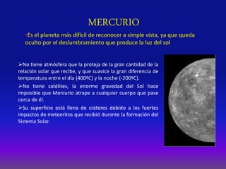 MERCURIO
No tiene atmósfera que la proteja de la gran cantidad de la
relación solar que recibe, y que suavice la gran diferencia de
temperatura entre el día (400ºC) y la noche (-200ºC).
No tiene satélites, la enorme gravedad del Sol hace
imposible que Mercurio atrape a cualquier cuerpo que pase
cerca de él.
Su superficie está llena de cráteres debido a los fuertes
impactos de meteoritos que recibió durante la formación del
Sistema Solar.
•Es el planeta más difícil de reconocer a simple vista, ya que queda
oculto por el deslumbramiento que produce la luz del sol
 