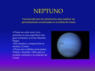 NEPTUNO
Fue buscado por los astrónomos para explicar las
perturbaciones encontradas en la órbita de Urano
Tiene un color azul vivo;
presenta en una superficie una
gran tormenta, la Gran Mancha
Negra.
En tamaño y composición es
similar a Urano
Posee dos satélites principales:
Tritón y Nereido. Titón gira en
sentido contrario a la rotación de
Urano
 