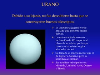 URANO
Debido a su lejanía, no fue descubierto hasta que se
construyeron buenos telescopios.
 Es un planeta gigante verde-
azulado que presenta anillos
débiles.
 Lo más característico es su
inclinación de 98º respecto al
plano de su órbita, por lo que
parece rodar mientras gira
alrededor del sol.
 Su tamaño es mucho menor que el
de Júpiter o Saturno, pero su
atmósfera es similar.
 Sus satélites principales son:
Miranda, Umbriel, Ariel, Oberón
y Titania.
 