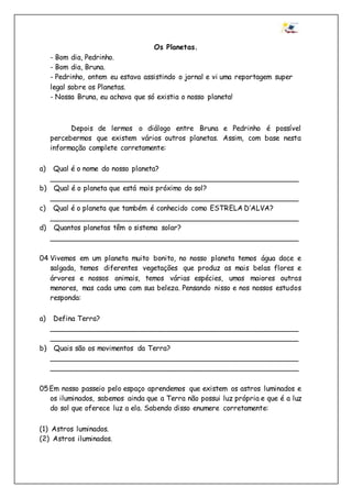 Os Planetas.
- Bom dia, Pedrinho.
- Bom dia, Bruna.
- Pedrinho, ontem eu estava assistindo o jornal e vi uma reportagem super
legal sobre os Planetas.
- Nossa Bruna, eu achava que só existia o nosso planeta!
Depois de lermos o diálogo entre Bruna e Pedrinho é possível
percebermos que existem vários outros planetas. Assim, com base nesta
informação complete corretamente:
a) Qual é o nome do nosso planeta?
________________________________________________________
b) Qual é o planeta que está mais próximo do sol?
________________________________________________________
c) Qual é o planeta que também é conhecido como ESTRELA D’ALVA?
________________________________________________________
d) Quantos planetas têm o sistema solar?
________________________________________________________
04 Vivemos em um planeta muito bonito, no nosso planeta temos água doce e
salgada, temos diferentes vegetações que produz as mais belas flores e
árvores e nossos animais, temos várias espécies, umas maiores outras
menores, mas cada uma com sua beleza. Pensando nisso e nos nossos estudos
responda:
a) Defina Terra?
________________________________________________________
________________________________________________________
b) Quais são os movimentos da Terra?
________________________________________________________
________________________________________________________
05Em nosso passeio pelo espaço aprendemos que existem os astros luminados e
os iluminados, sabemos ainda que a Terra não possui luz própria e que é a luz
do sol que oferece luz a ela. Sabendo disso enumere corretamente:
(1) Astros luminados.
(2) Astros iluminados.
 