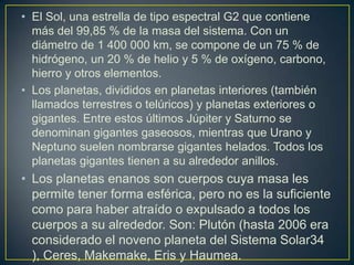• El Sol, una estrella de tipo espectral G2 que contiene
más del 99,85 % de la masa del sistema. Con un
diámetro de 1 400 000 km, se compone de un 75 % de
hidrógeno, un 20 % de helio y 5 % de oxígeno, carbono,
hierro y otros elementos.
• Los planetas, divididos en planetas interiores (también
llamados terrestres o telúricos) y planetas exteriores o
gigantes. Entre estos últimos Júpiter y Saturno se
denominan gigantes gaseosos, mientras que Urano y
Neptuno suelen nombrarse gigantes helados. Todos los
planetas gigantes tienen a su alrededor anillos.

• Los planetas enanos son cuerpos cuya masa les
permite tener forma esférica, pero no es la suficiente
como para haber atraído o expulsado a todos los
cuerpos a su alrededor. Son: Plutón (hasta 2006 era
considerado el noveno planeta del Sistema Solar34
), Ceres, Makemake, Eris y Haumea.

 