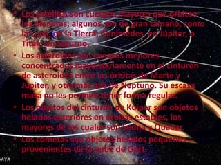 • Los satélites son cuerpos mayores que orbitan
los planetas; algunos son de gran tamaño, como
la Luna, en la Tierra; Ganímedes, en Júpiter, o
Titán, en Saturno.
• Los asteroides son cuerpos menores
concentrados mayoritariamente en el cinturón
de asteroides entre las órbitas de Marte y
Júpiter, y otra más allá de Neptuno. Su escasa
masa no les permite tener forma regular.
• Los objetos del cinturón de Kuiper son objetos
helados exteriores en órbitas estables, los
mayores de los cuales son Sedna y Quaoar.
• Los cometas son objetos helados pequeños
provenientes de la nube de Oort.

 