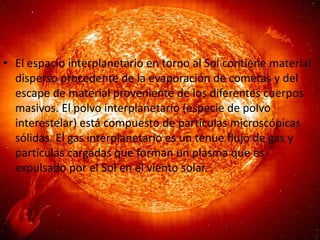 • El espacio interplanetario en torno al Sol contiene material
disperso procedente de la evaporación de cometas y del
escape de material proveniente de los diferentes cuerpos
masivos. El polvo interplanetario (especie de polvo
interestelar) está compuesto de partículas microscópicas
sólidas. El gas interplanetario es un tenue flujo de gas y
partículas cargadas que forman un plasma que es
expulsado por el Sol en el viento solar.

 