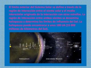 • El límite exterior del Sistema Solar se define a través de la
región de interacción entre el viento solar y el medio
interestelar originado de la interacción con otras estrellas. La
región de interacción entre ambos vientos se denomina
heliopausa y determina los límites de influencia del Sol. La
heliopausa puede encontrarse a unas 100 UA (15 000
millones de kilómetros del Sol).

 