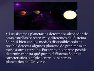 • Los sistemas planetarios detectados alrededor de
otras estrellas parecen muy diferentes del Sistema
Solar, si bien con los medios disponibles sólo es
posible detectar algunos planetas de gran masa en
torno a otras estrellas. Por tanto, no parece posible
determinar hasta qué punto el Sistema Solar es
característico o atípico entre los sistemas
planetarios del Universo.

 