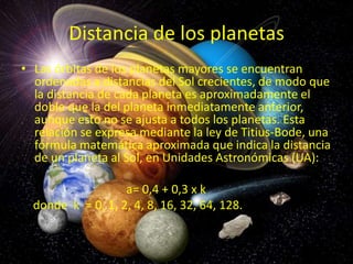 Distancia de los planetas
• Las órbitas de los planetas mayores se encuentran
ordenadas a distancias del Sol crecientes, de modo que
la distancia de cada planeta es aproximadamente el
doble que la del planeta inmediatamente anterior,
aunque esto no se ajusta a todos los planetas. Esta
relación se expresa mediante la ley de Titius-Bode, una
fórmula matemática aproximada que indica la distancia
de un planeta al Sol, en Unidades Astronómicas (UA):
a= 0,4 + 0,3 x k
donde k = 0, 1, 2, 4, 8, 16, 32, 64, 128.

 