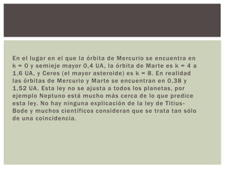 En el lugar en el que la órbita de Mercurio se encuentra en
k = 0 y semieje mayor 0,4 UA , la órbita de Marte es k = 4 a
1 ,6 UA , y Ceres (el mayor asteroide) es k = 8. En realidad
las órbitas de Mercurio y Marte se encuentran en 0,38 y
1 ,52 UA . Esta ley no se ajusta a todos los planetas, por
ejemplo Neptuno está mucho más cerca de lo que predice
esta ley. No hay ninguna explicación de la ley de Titius Bode y muchos científicos consideran que se trata tan sólo
de una coincidencia.

 