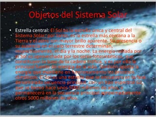 Objetos del Sistema Solar
• Estrella central: El Sol es la estrella única y central del
Sistema Solar; por tanto, es la estrella más cercana a la
Tierra y el astro con mayor brillo aparente. Su presencia o
su ausencia en el cielo terrestre determinan,
respectivamente, el día y la noche. La energía radiada por
el Sol es aprovechada por los seres fotosintéticos, que
constituyen la base de la cadena trófica, y es por ello la
principal fuente de energía de la vida. También aporta la
energía que mantiene en funcionamiento los procesos
climáticos. El Sol es una estrella que se encuentra en la fase
denominada secuencia principal, con un tipo espectral G2,
que se formó hace unos 5000 millones de años, y
permanecerá en la secuencia principal aproximadamente
otros 5000 millones de años.

 