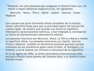 * Planetas: los ocho planetas que componen el Sistema Solar son, de

menor a mayor distancia respecto al Sol, los siguientes:
Mercurio – Venus – Tierra – Marte – Júpiter – Saturno – Urano –
Neptuno

Son cuerpos que giran formando órbitas alrededor de la estrella,
tienen suficiente masa para que su gravedad supere las fuerzas del
cuerpo rígido, de manera que asuman una forma en equilibrio
hidrostático (prácticamente esférica), y han limpiado la vecindad de
su órbita de planetesimales (dominancia orbital).
Los planetas interiores son Mercurio, Venus, la Tierra y Marte y tienen
la superficie sólida. Los planetas exteriores son Júpiter, Saturno,
Urano y Neptuno, también se denominan planetas gaseosos porque
contienen en sus atmósferas gases como el helio, el hidrógeno y el
metano, y no se conoce con certeza la estructura de su superficie.
El 24 de agosto de 2006, la Unión Astronómica Internacional (UAI)
excluyó a Plutón como planeta del Sistema Solar, y lo clasificó como
planeta enano.

 