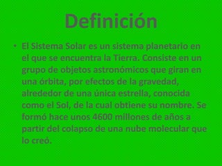 Definición
• El Sistema Solar es un sistema planetario en
el que se encuentra la Tierra. Consiste en un
grupo de objetos astronómicos que giran en
una órbita, por efectos de la gravedad,
alrededor de una única estrella, conocida
como el Sol, de la cual obtiene su nombre. Se
formó hace unos 4600 millones de años a
partir del colapso de una nube molecular que
lo creó.

 