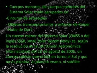 • Cuerpos menores: los cuerpos menores del
Sistema Solar están agrupados en:
-Cinturón de asteroides
- Objetos transneptunianos y cinturón de Kuiper
- Nube de Oort
Un cuerpo menor del Sistema Solar (CMSS o del
inglés SSSB, small Solar System body) es, según
la resolución de la UAI (Unión Astronómica
Internacional) del 22 de agosto de 2006, un
cuerpo celeste que orbita en torno al Sol y que
no es planeta, ni planeta enano, ni satélite.

 