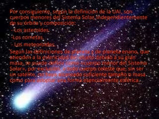 Por consiguiente, según la definición de la UAI, son
cuerpos menores del Sistema Solar, independientemente
de su órbita y composición:
- Los asteroides.
-Los cometas.
- Los meteoroides.
Según las definiciones de planeta y de planeta enano, que
atienden a la esfericidad del objeto debido a su gran
masa, se puede definir como «cuerpo menor del Sistema
Solar», por exclusión, a todo cuerpo celeste que, sin ser
un satélite, no haya alcanzado suficiente tamaño o masa
como para adoptar una forma esencialmente esférica.

 