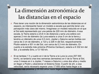 La dimensión astronómica de
las distancias en el espacio
O

Para tener una noción de la dimensión astronómica de las distancias en el
espacio, es interesante hacer un modelo a escala que permita tener una
percepción más clara del mismo. Imagínese un modelo reducido en el que
el Sol esté representado por una pelota de 220 mm de diámetro. A esa
escala, la Tierra estaría a 23,6 m de distancia y sería una esfera con
apenas 2 mm de diámetro (la Luna estaría a unos 5 cm de la tierra y
tendría un diámetro de unos 0,5 mm). Júpiter y Saturno serían bolitas con
cerca de 2 cm de diámetro, a 123 y a 226 m del Sol, respectivamente.
Plutón estaría a 931 m del Sol, con cerca de 0,3 mm de diámetro. En
cuanto a la estrella más próxima (Próxima Centauri), estaría a 6 332 km del
Sol, y la estrella Sirio, a 13 150 km.

O

Si se tardase 1 h y cuarto en ir de la Tierra a la Luna (a unos 257 000
km/h), se tardaría unas tres semanas (terrestres) en ir de la Tierra al Sol,
unos 3 meses en ir a Júpiter, 7 meses a Saturno y unos dos años y medio
en llegar a Plutón y abandonar el Sistema Solar. A partir de ahí, a esa
velocidad, sería necesario esperar unos 17 600 años hasta llegar a la
estrella más próxima, y 35 000 años hasta llegar a Sirio.

 